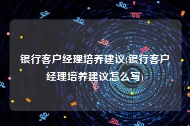 银行客户经理培养建议(银行客户经理培养建议怎么写)