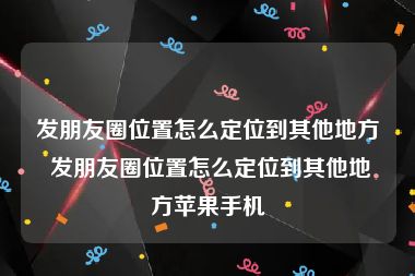 发朋友圈位置怎么定位到其他地方 发朋友圈位置怎么定位到其他地方苹果手机