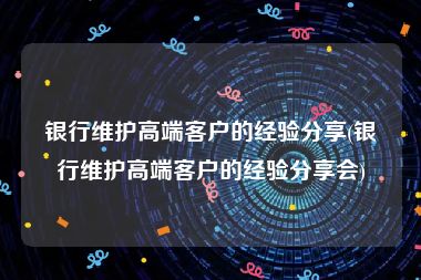 银行维护高端客户的经验分享(银行维护高端客户的经验分享会)