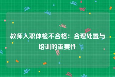 教师入职体检不合格：合理处置与培训的重要性