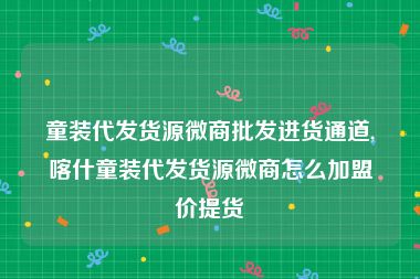 童装代发货源微商批发进货通道,喀什童装代发货源微商怎么加盟价提货