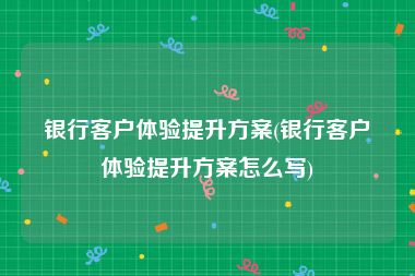 银行客户体验提升方案(银行客户体验提升方案怎么写)