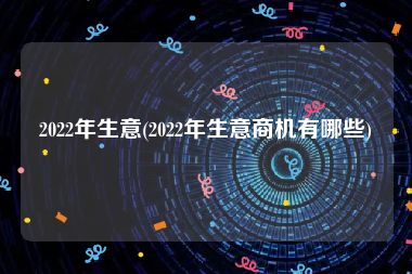 2022年生意(2022年生意商机有哪些)