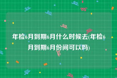 年检6月到期6月什么时候去(年检6月到期6月份间可以吗)