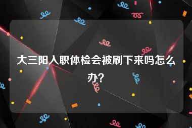 大三阳入职体检会被刷下来吗怎么办？