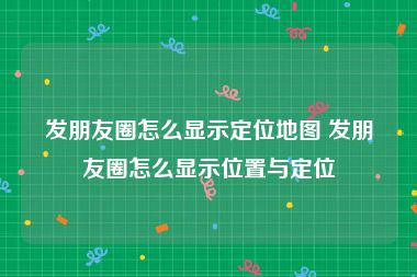 发朋友圈怎么显示定位地图 发朋友圈怎么显示位置与定位