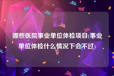 哪些医院事业单位体检项目(事业单位体检什么情况下会不过)