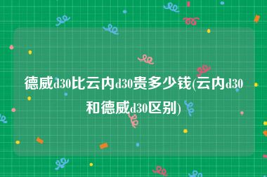 德威d30比云内d30贵多少钱(云内d30和德威d30区别)