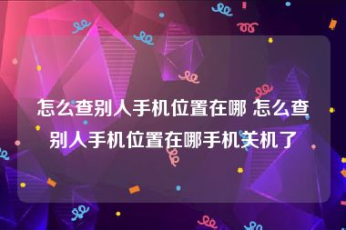 怎么查别人手机位置在哪 怎么查别人手机位置在哪手机关机了