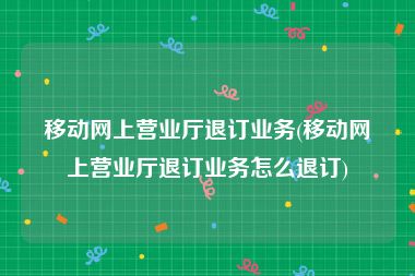 移动网上营业厅退订业务(移动网上营业厅退订业务怎么退订)