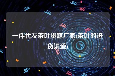 一件代发茶叶货源厂家(茶叶的进货渠道)