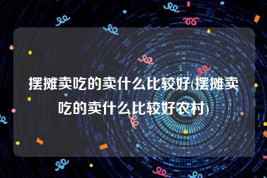 摆摊卖吃的卖什么比较好(摆摊卖吃的卖什么比较好农村)