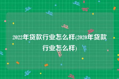 2022年贷款行业怎么样(2020年贷款行业怎么样)