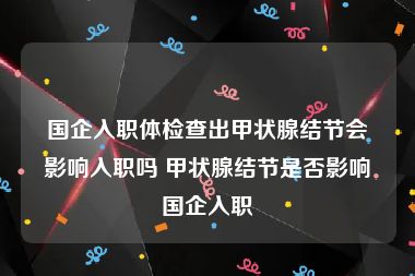 国企入职体检查出甲状腺结节会影响入职吗 甲状腺结节是否影响国企入职