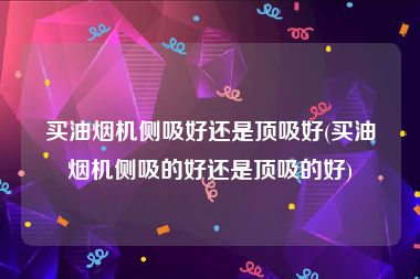 买油烟机侧吸好还是顶吸好(买油烟机侧吸的好还是顶吸的好)