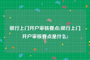 银行上门开户审核要点(银行上门开户审核要点是什么)