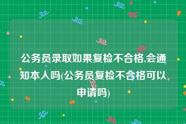 公务员录取如果复检不合格,会通知本人吗(公务员复检不合格可以申请吗)