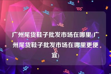 广州尾货鞋子批发市场在哪里(广州尾货鞋子批发市场在哪里更便宜)