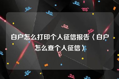 白户怎么打印个人征信报告〈白户怎么查个人征信〉