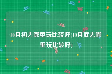 10月初去哪里玩比较好(10月底去哪里玩比较好)