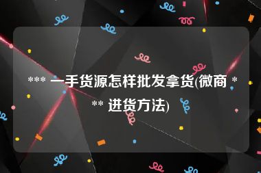  *** 一手货源怎样批发拿货(微商 *** 进货方法)