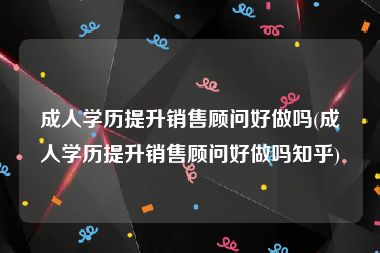 成人学历提升销售顾问好做吗(成人学历提升销售顾问好做吗知乎)