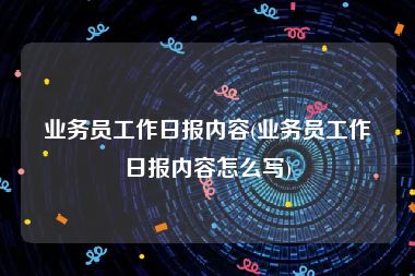 业务员工作日报内容(业务员工作日报内容怎么写)