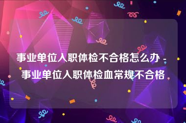 事业单位入职体检不合格怎么办 - 事业单位入职体检血常规不合格