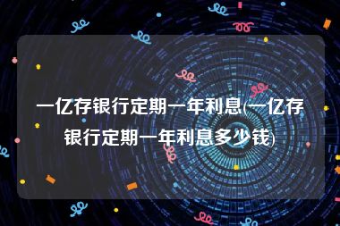 一亿存银行定期一年利息(一亿存银行定期一年利息多少钱)