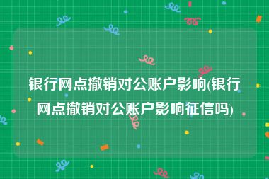 银行网点撤销对公账户影响(银行网点撤销对公账户影响征信吗)