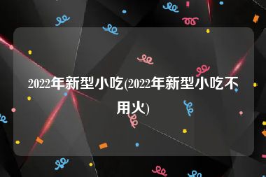 2022年新型小吃(2022年新型小吃不用火)