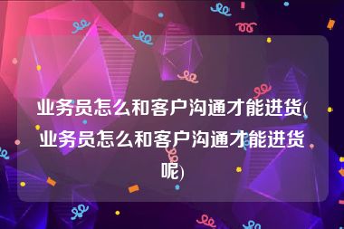 业务员怎么和客户沟通才能进货(业务员怎么和客户沟通才能进货呢)