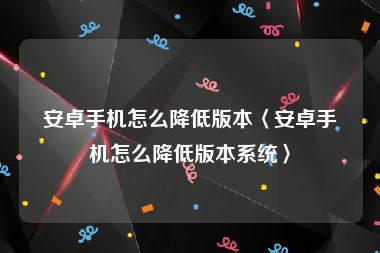 安卓手机怎么降低版本〈安卓手机怎么降低版本系统〉