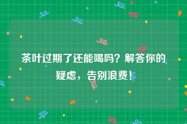 茶叶过期了还能喝吗？解答你的疑虑，告别浪费！