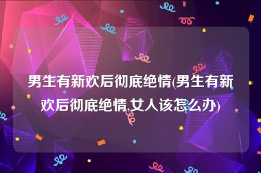 男生有新欢后彻底绝情(男生有新欢后彻底绝情,女人该怎么办)