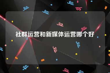 社群运营和新媒体运营哪个好