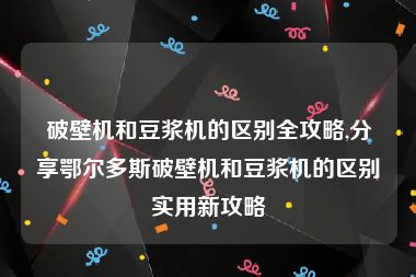 破壁机和豆浆机的区别全攻略,分享鄂尔多斯破壁机和豆浆机的区别实用新攻略