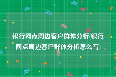 银行网点周边客户群体分析(银行网点周边客户群体分析怎么写)