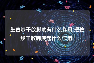 生姜炒干放脚底有什么作用(把姜炒干放脚底起什么作用)