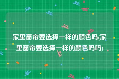 家里窗帘要选择一样的颜色吗(家里窗帘要选择一样的颜色吗吗)