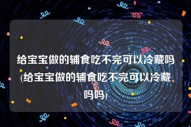 给宝宝做的辅食吃不完可以冷藏吗(给宝宝做的辅食吃不完可以冷藏吗吗)