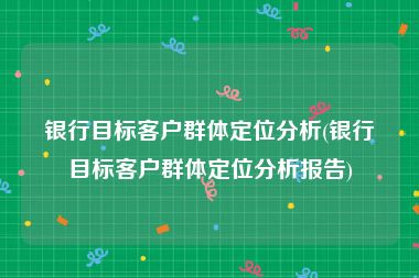 银行目标客户群体定位分析(银行目标客户群体定位分析报告)