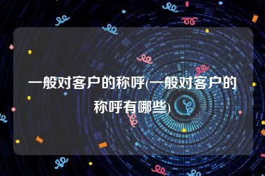 一般对客户的称呼(一般对客户的称呼有哪些)