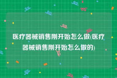 医疗器械销售刚开始怎么做(医疗器械销售刚开始怎么做的)