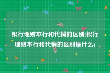 银行理财本行和代销的区别(银行理财本行和代销的区别是什么)