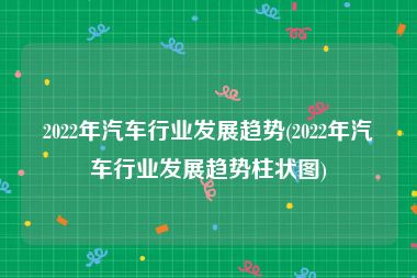 2022年汽车行业发展趋势(2022年汽车行业发展趋势柱状图)