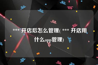  *** 开店后怎么管理( *** 开店用什么app管理)