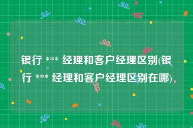 银行 *** 经理和客户经理区别(银行 *** 经理和客户经理区别在哪)