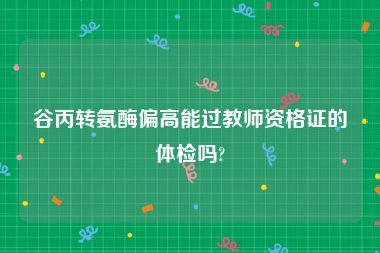 谷丙转氨酶偏高能过教师资格证的体检吗?