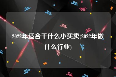 2022年适合干什么小买卖(2022年做什么行业)